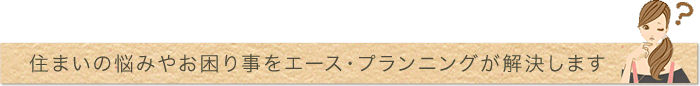 住まいの悩みやお困り事をエース・プランニングが解決します